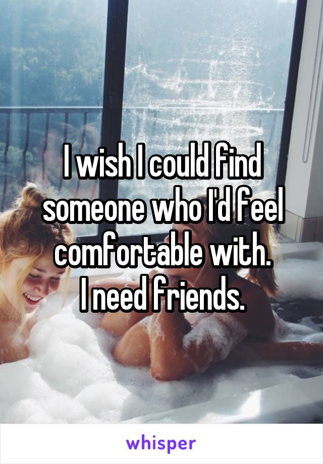 I wish I could find someone who I'd feel comfortable with.
I need friends.