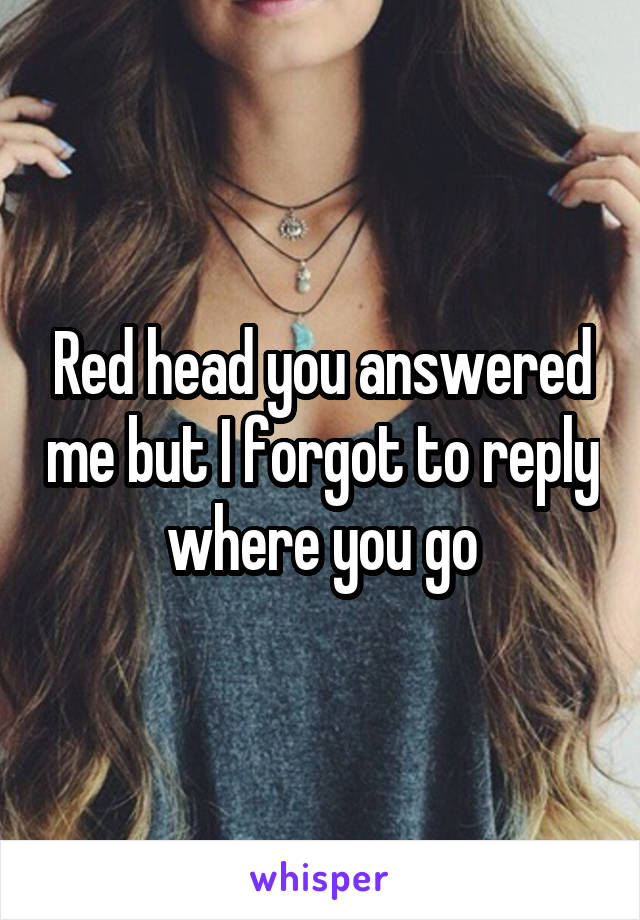 Red head you answered me but I forgot to reply where you go