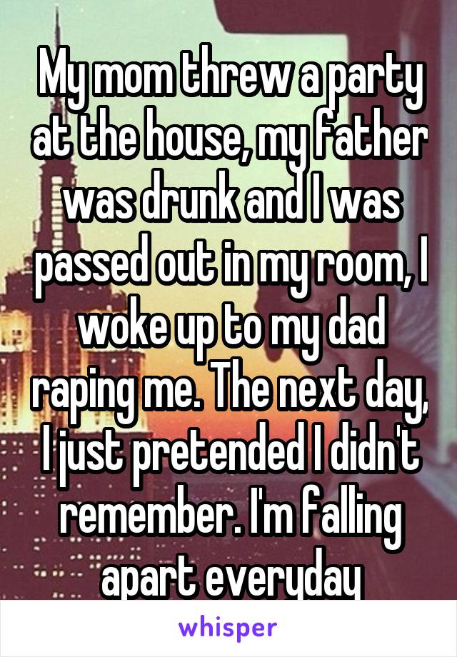 My mom threw a party at the house, my father was drunk and I was passed out in my room, I woke up to my dad raping me. The next day, I just pretended I didn't remember. I'm falling apart everyday