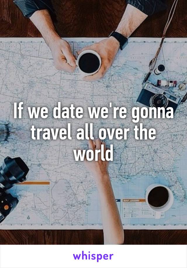 If we date we're gonna travel all over the world