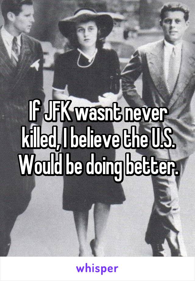 If JFK wasnt never killed, I believe the U.S. Would be doing better.