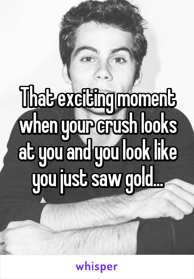 That exciting moment when your crush looks at you and you look like you just saw gold...