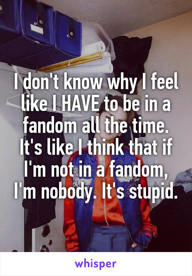 I don't know why I feel like I HAVE to be in a fandom all the time. It's like I think that if I'm not in a fandom, I'm nobody. It's stupid.