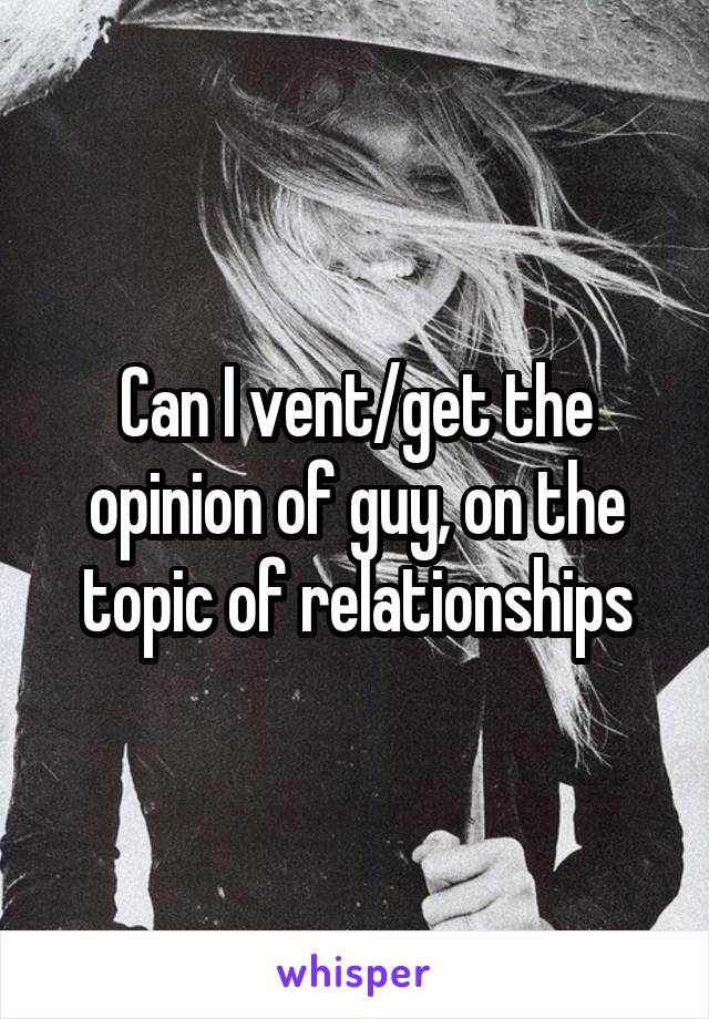 Can I vent/get the opinion of guy, on the topic of relationships