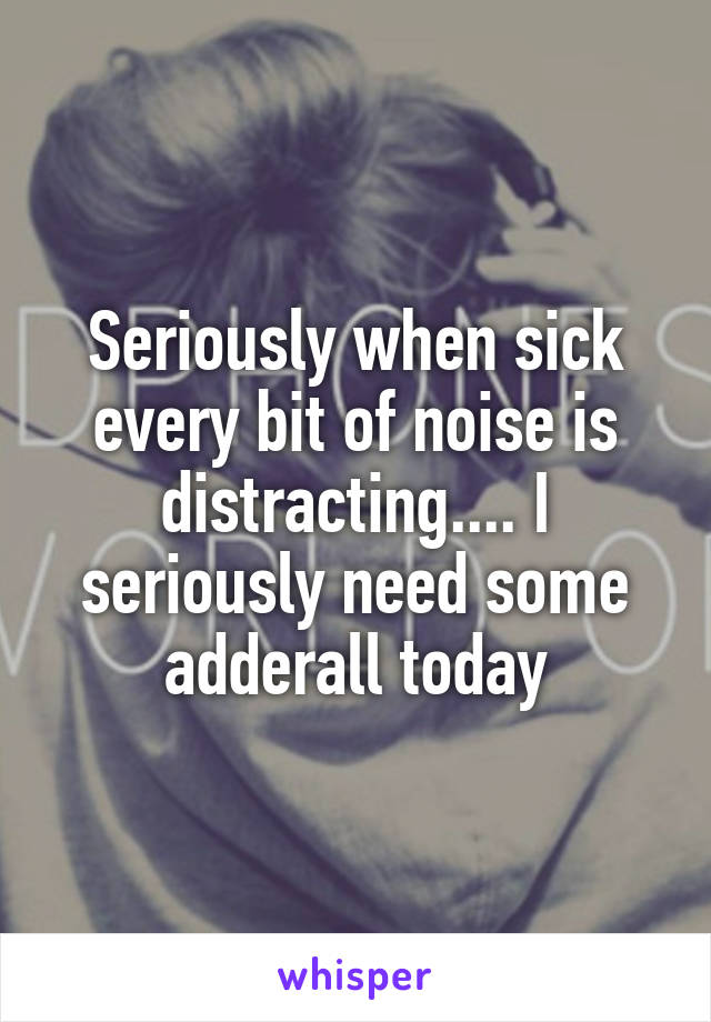 Seriously when sick every bit of noise is distracting.... I seriously need some adderall today