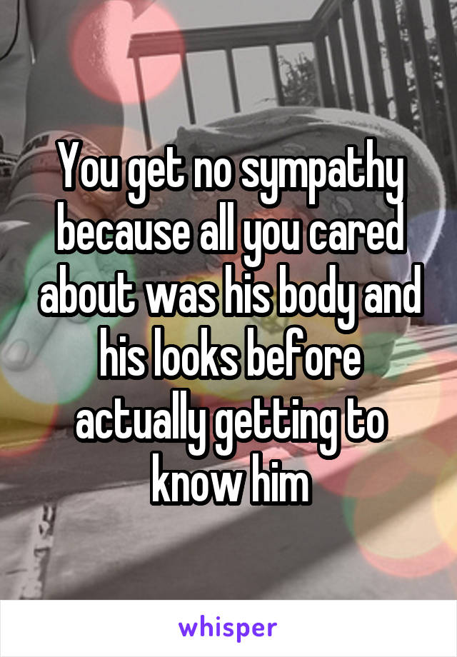 You get no sympathy because all you cared about was his body and his looks before actually getting to know him