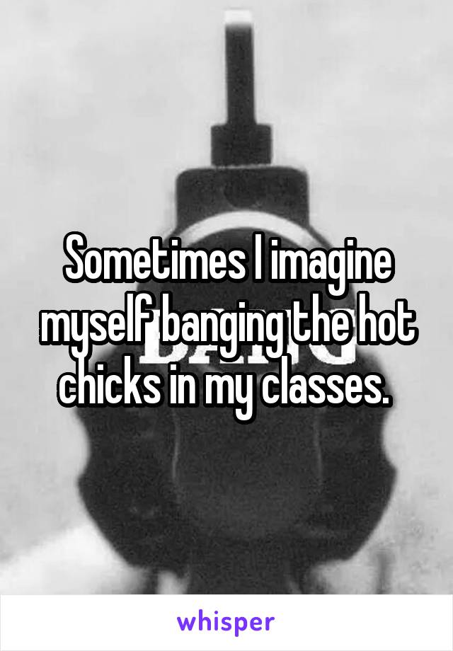 Sometimes I imagine myself banging the hot chicks in my classes. 