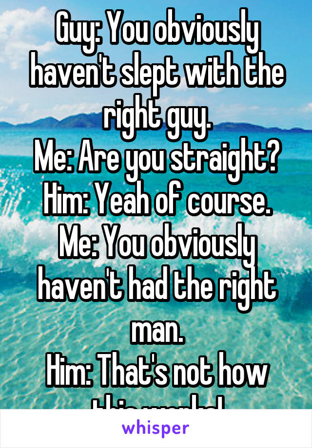 Guy: You obviously haven't slept with the right guy.
Me: Are you straight?
Him: Yeah of course.
Me: You obviously haven't had the right man.
Him: That's not how this works!