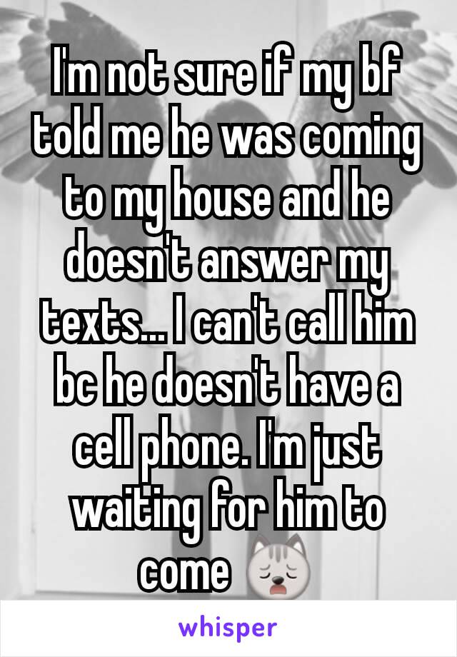 I'm not sure if my bf told me he was coming to my house and he doesn't answer my texts... I can't call him bc he doesn't have a cell phone. I'm just waiting for him to come 🙀