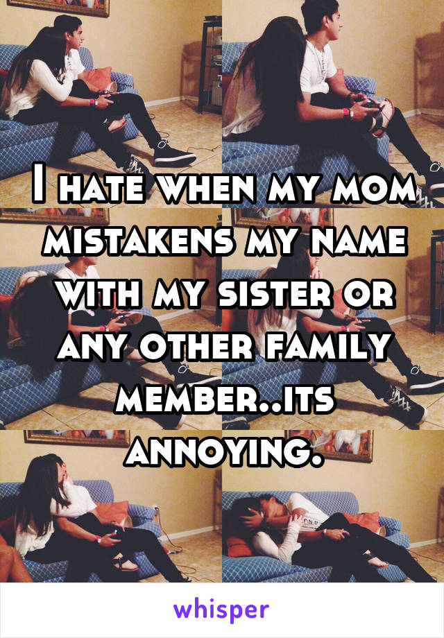 I hate when my mom mistakens my name with my sister or any other family member..its annoying.