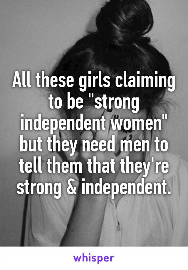 All these girls claiming to be "strong independent women" but they need men to tell them that they're strong & independent.