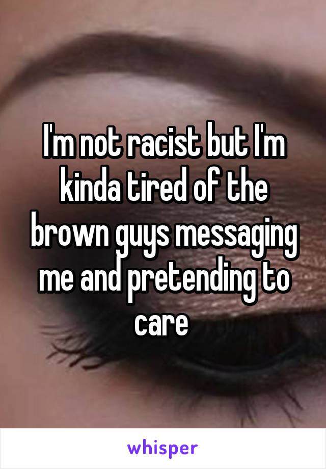 I'm not racist but I'm kinda tired of the brown guys messaging me and pretending to care 