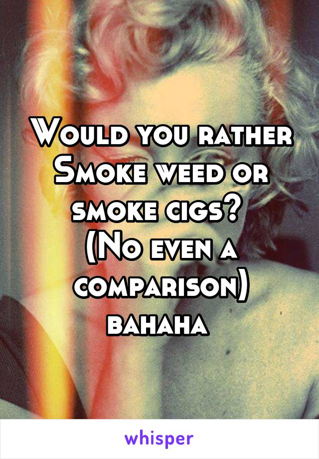 Would you rather Smoke weed or smoke cigs? 
(No even a comparison) bahaha 