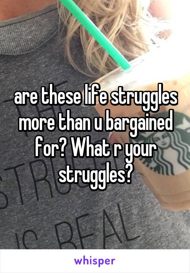 are these life struggles more than u bargained for? What r your struggles?