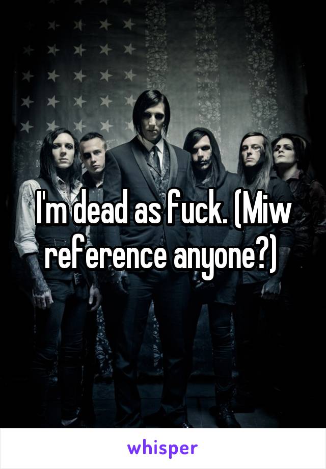 I'm dead as fuck. (Miw reference anyone?) 