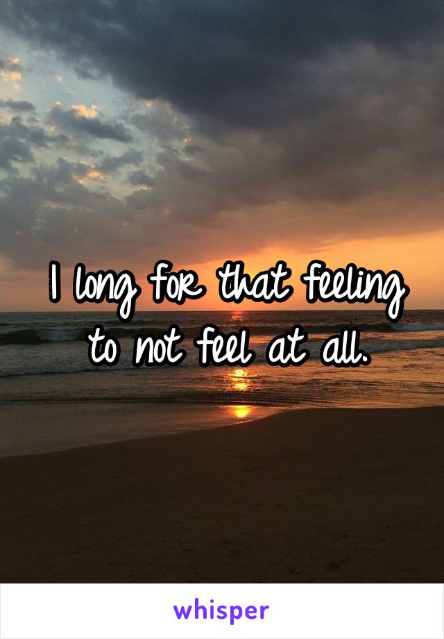 I long for that feeling to not feel at all.