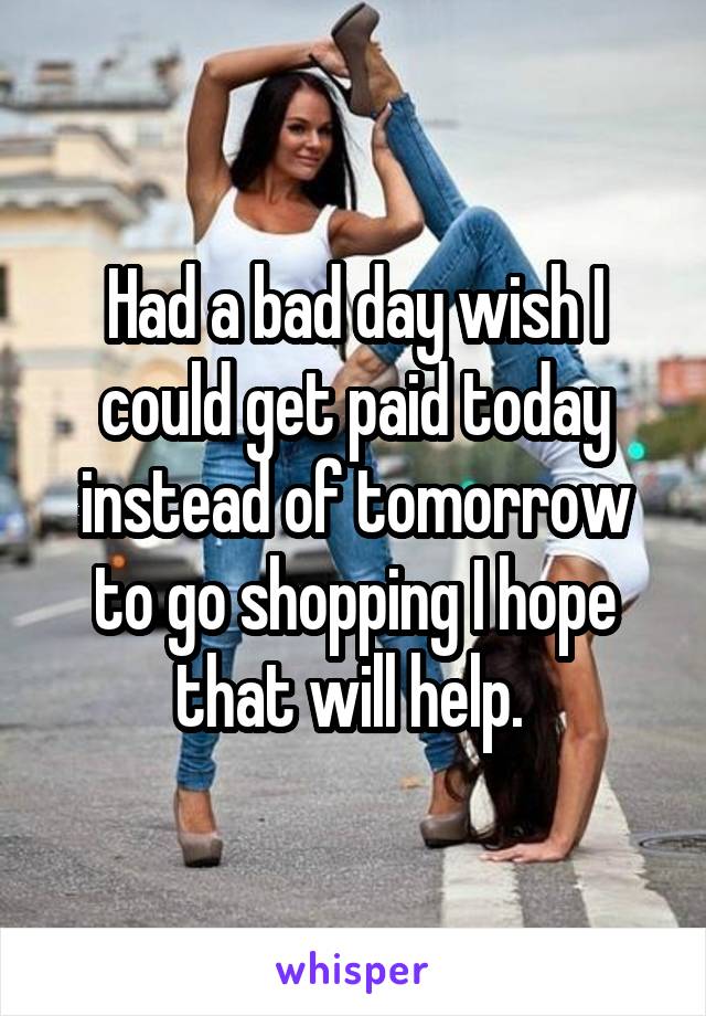 Had a bad day wish I could get paid today instead of tomorrow to go shopping I hope that will help. 