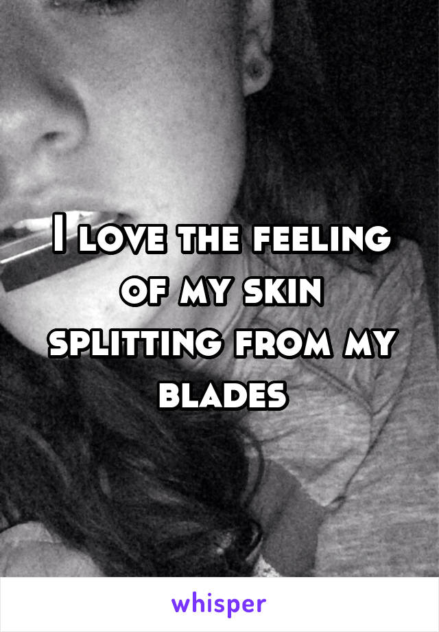 I love the feeling of my skin splitting from my blades