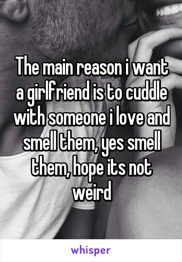 The main reason i want a girlfriend is to cuddle with someone i love and smell them, yes smell them, hope its not weird