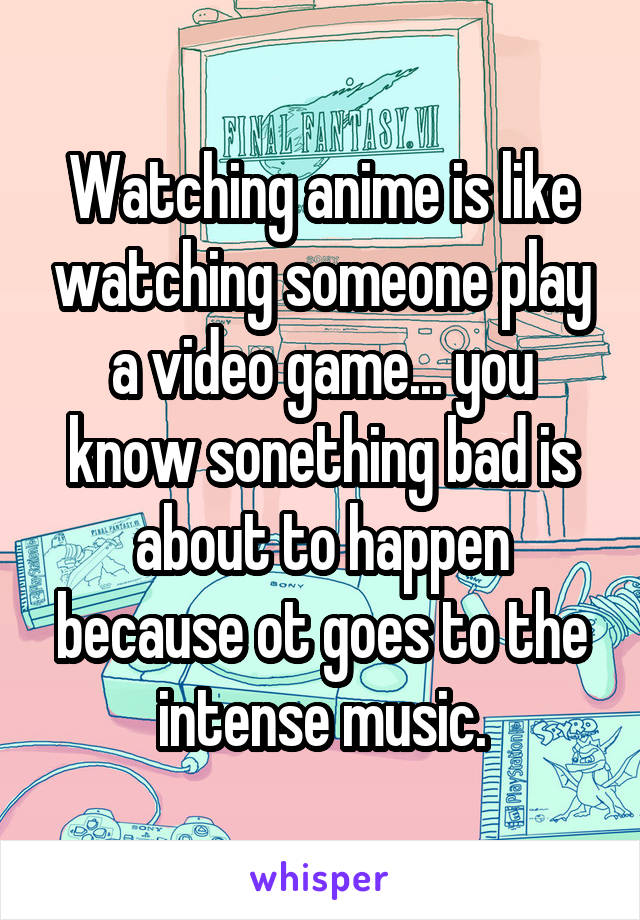 Watching anime is like watching someone play a video game... you know sonething bad is about to happen because ot goes to the intense music.