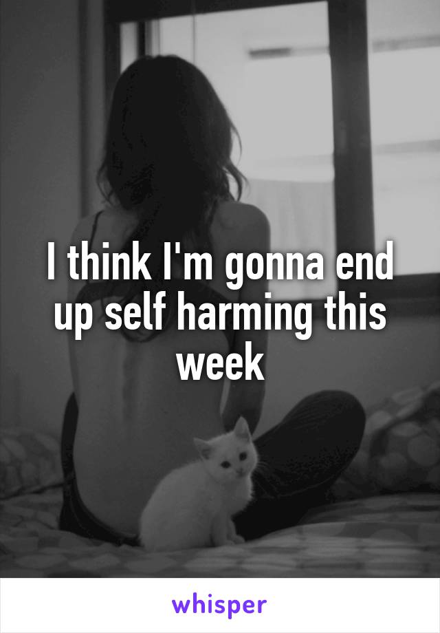 I think I'm gonna end up self harming this week