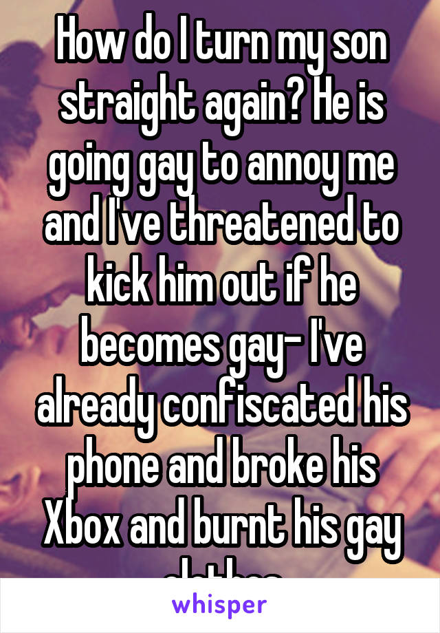 How do I turn my son straight again? He is going gay to annoy me and I've threatened to kick him out if he becomes gay- I've already confiscated his phone and broke his Xbox and burnt his gay clothes