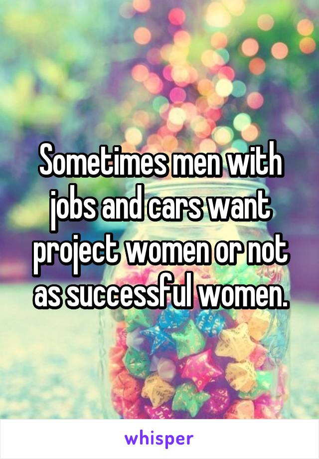 Sometimes men with jobs and cars want project women or not as successful women.