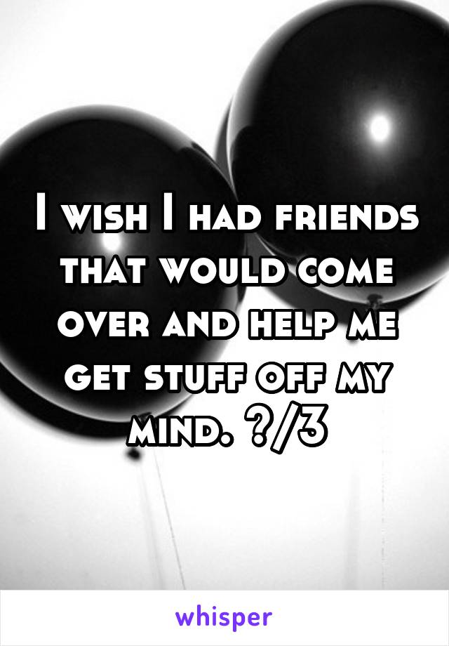 I wish I had friends that would come over and help me get stuff off my mind. </3