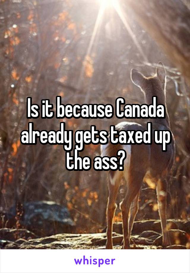 Is it because Canada already gets taxed up the ass?