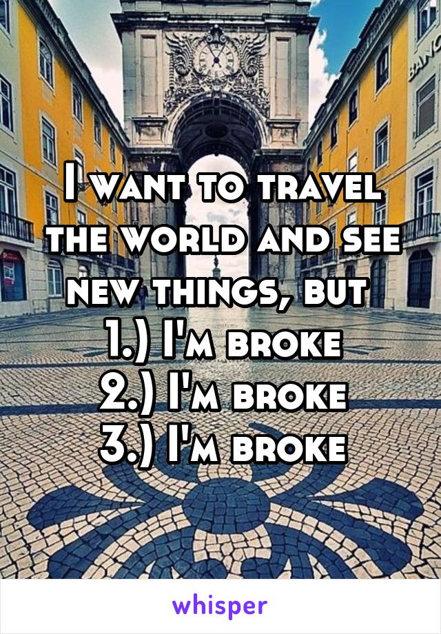 I want to travel the world and see new things, but 
1.) I'm broke
2.) I'm broke
3.) I'm broke