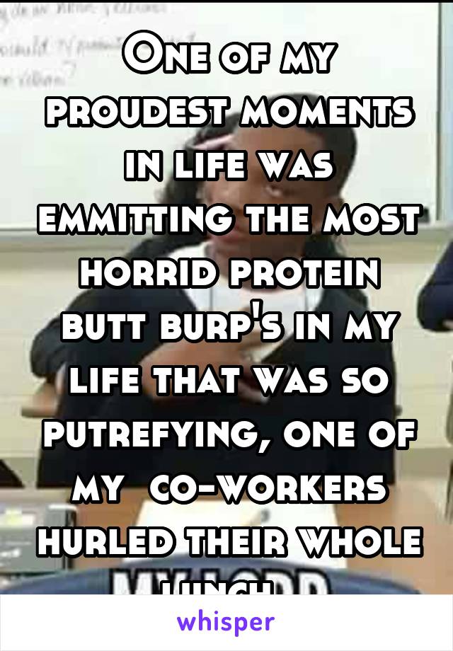 One of my proudest moments in life was emmitting the most horrid protein butt burp's in my life that was so putrefying, one of my  co-workers hurled their whole lunch. 