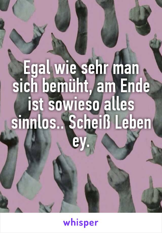 Egal wie sehr man sich bemüht, am Ende ist sowieso alles sinnlos.. Scheiß Leben ey.