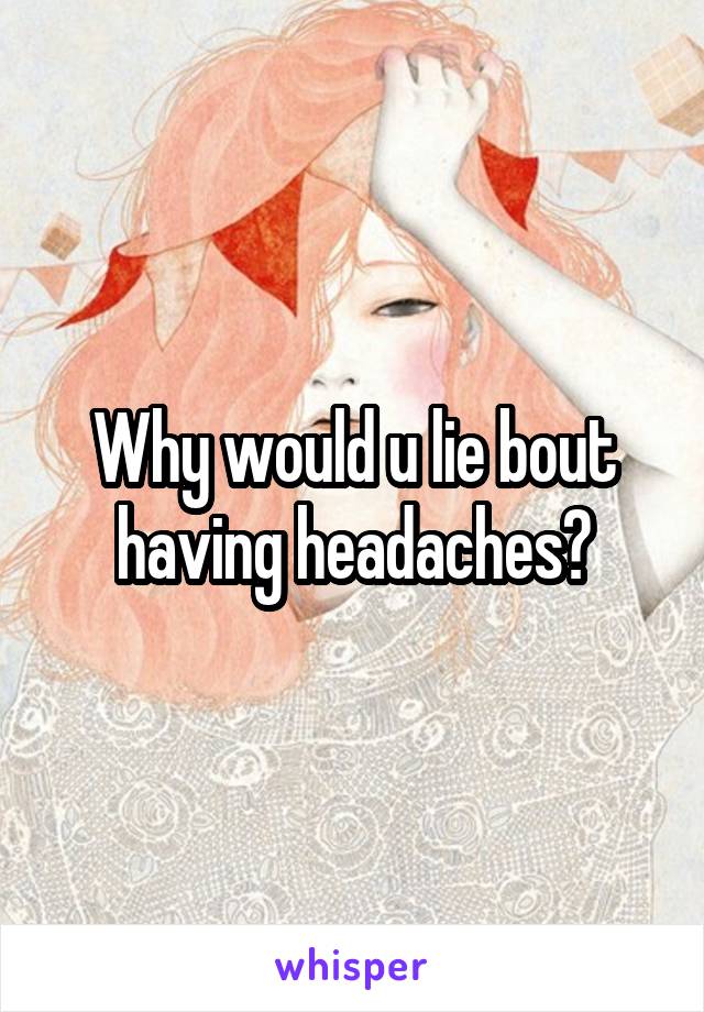 Why would u lie bout having headaches?