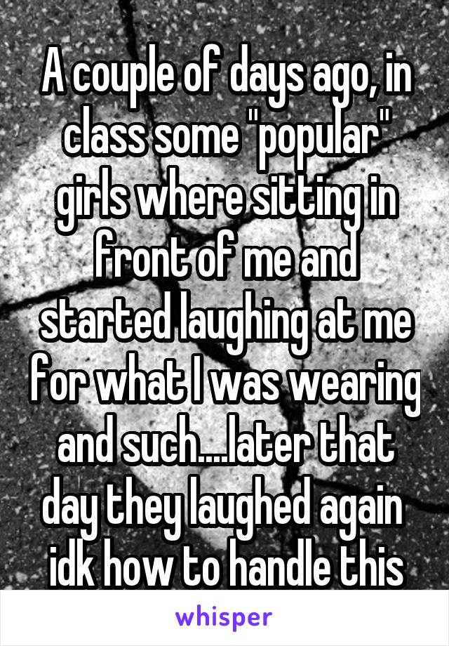 A couple of days ago, in class some "popular" girls where sitting in front of me and started laughing at me for what I was wearing and such....later that day they laughed again  idk how to handle this