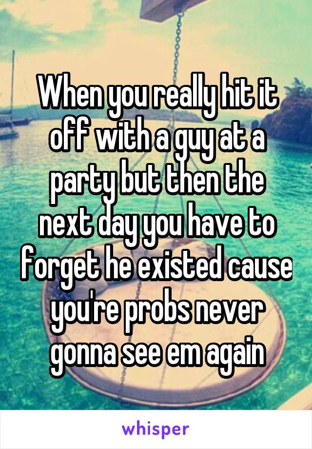 When you really hit it off with a guy at a party but then the next day you have to forget he existed cause you're probs never gonna see em again