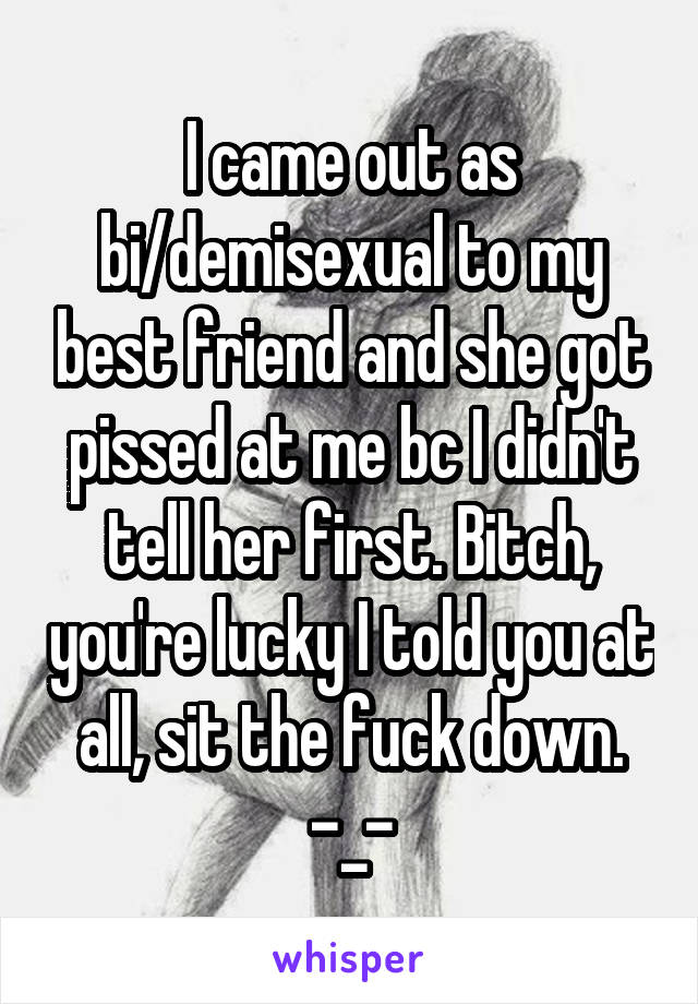 I came out as bi/demisexual to my best friend and she got pissed at me bc I didn't tell her first. Bitch, you're lucky I told you at all, sit the fuck down. -_-