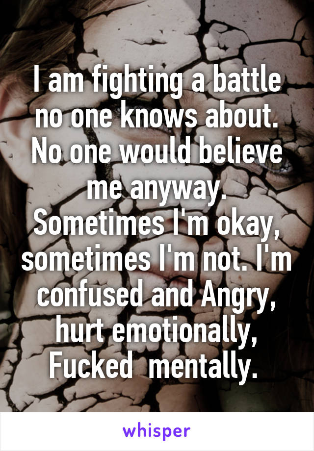 I am fighting a battle no one knows about. No one would believe me anyway. Sometimes I'm okay, sometimes I'm not. I'm confused and Angry, hurt emotionally, Fucked  mentally. 