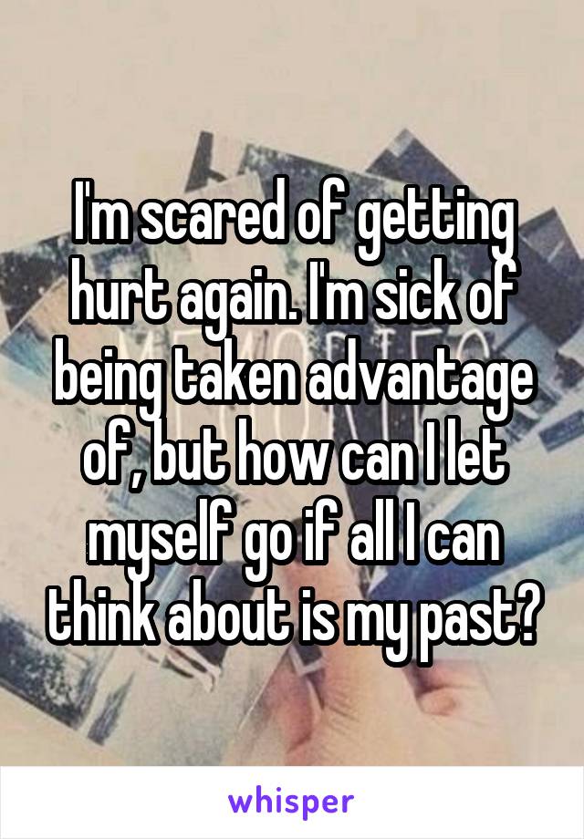 I'm scared of getting hurt again. I'm sick of being taken advantage of, but how can I let myself go if all I can think about is my past?