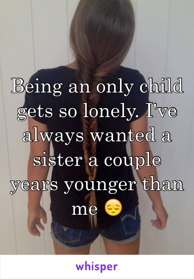 Being an only child gets so lonely. I've always wanted a sister a couple years younger than me 😔