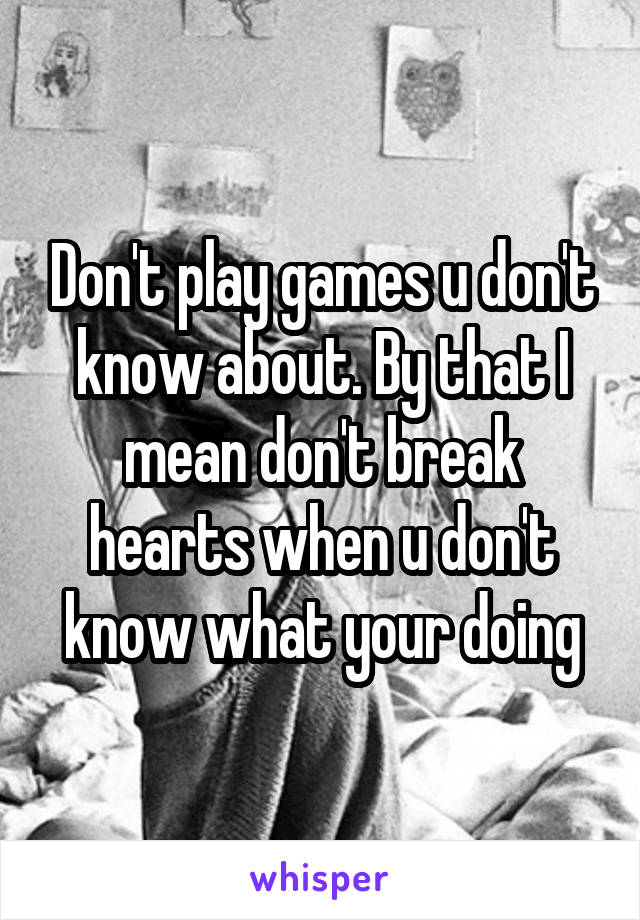 Don't play games u don't know about. By that I mean don't break hearts when u don't know what your doing