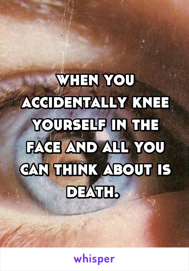 when you accidentally knee yourself in the face and all you can think about is death. 