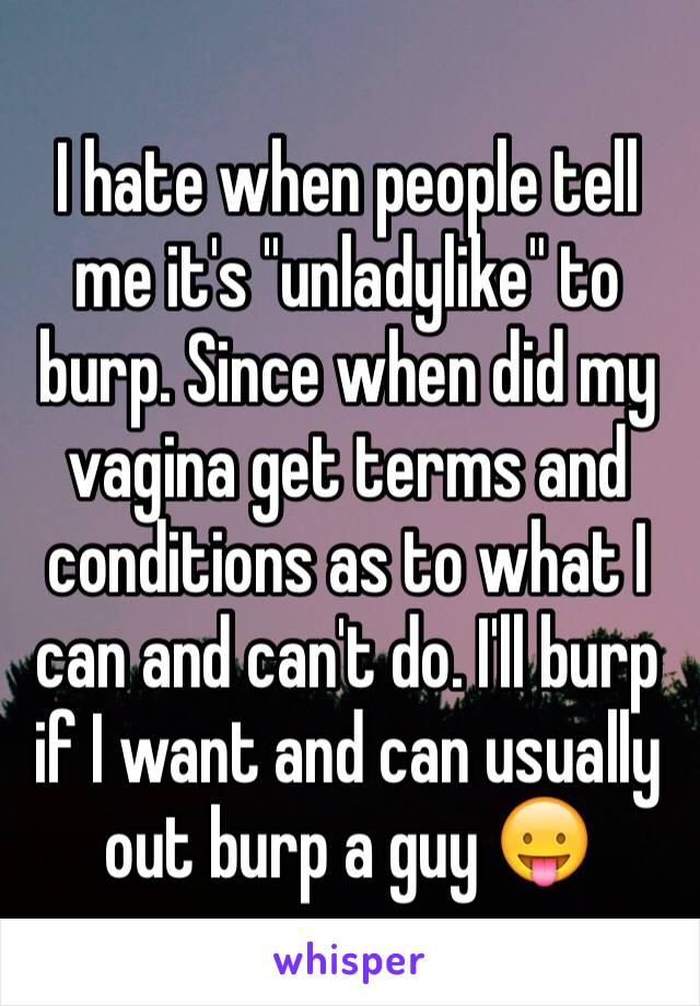 I hate when people tell me it's "unladylike" to burp. Since when did my vagina get terms and conditions as to what I can and can't do. I'll burp if I want and can usually out burp a guy 😛