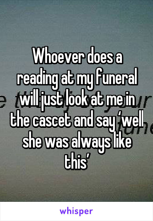 Whoever does a reading at my funeral will just look at me in the cascet and say ‘well she was always like this’