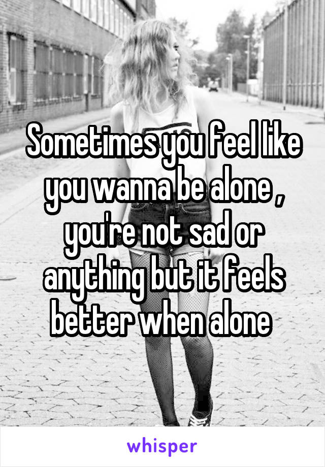 Sometimes you feel like you wanna be alone , you're not sad or anything but it feels better when alone 