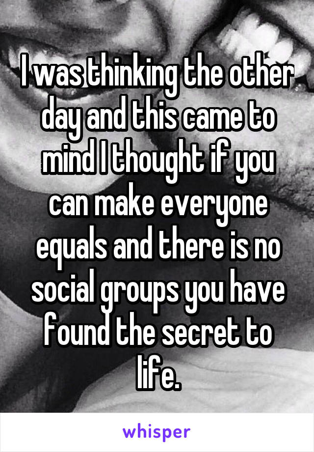 I was thinking the other day and this came to mind I thought if you can make everyone equals and there is no social groups you have found the secret to life.