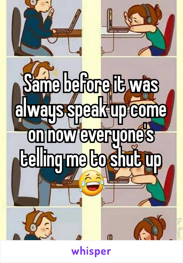 Same before it was always speak up come on now everyone's telling me to shut up 😂