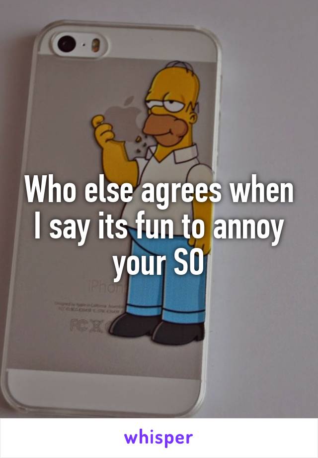 Who else agrees when I say its fun to annoy your SO