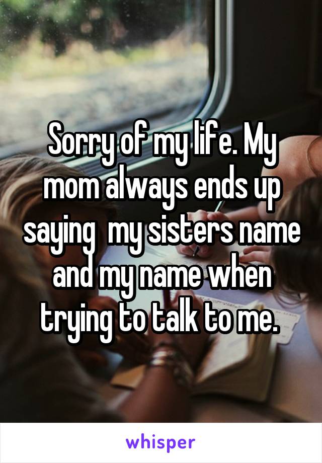 Sorry of my life. My mom always ends up saying  my sisters name and my name when trying to talk to me. 