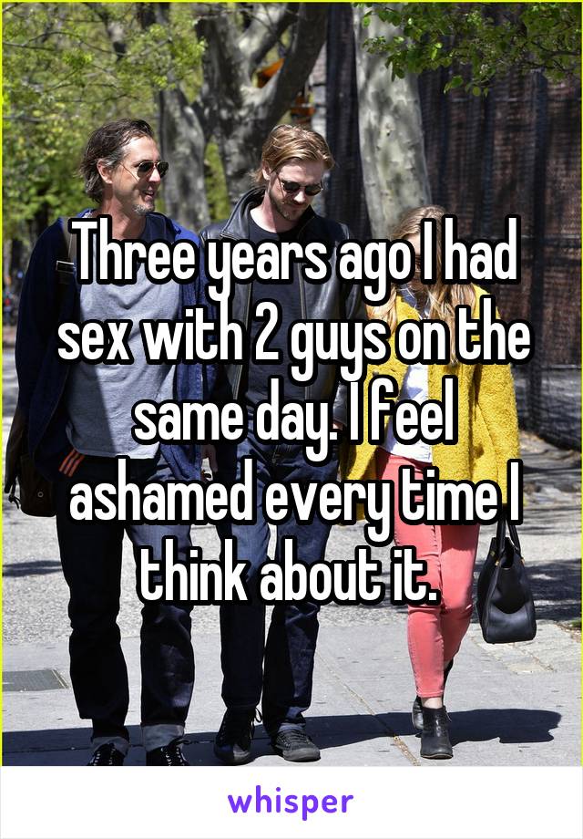 Three years ago I had sex with 2 guys on the same day. I feel ashamed every time I think about it. 