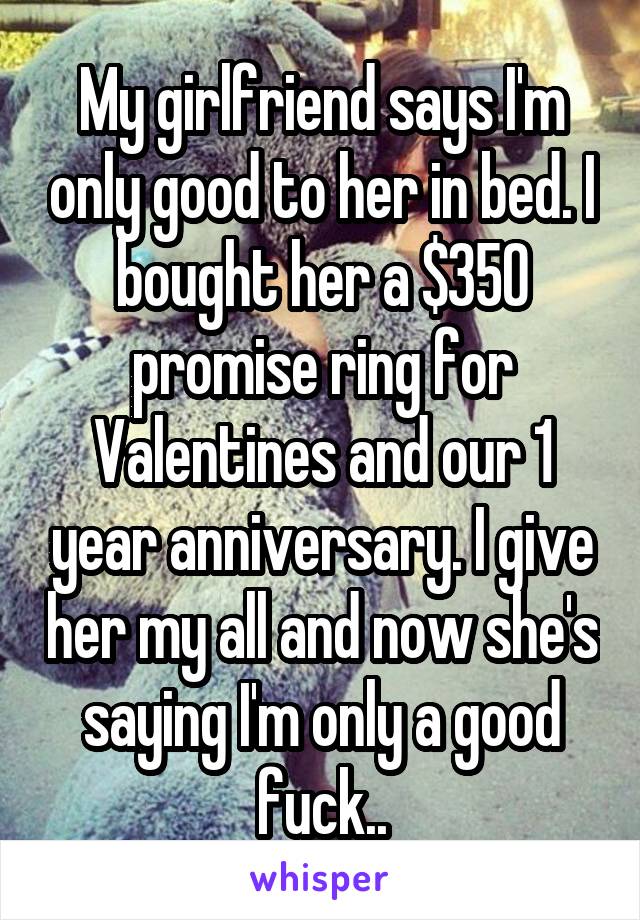 My girlfriend says I'm only good to her in bed. I bought her a $350 promise ring for Valentines and our 1 year anniversary. I give her my all and now she's saying I'm only a good fuck..